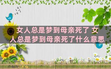 女人总是梦到母亲死了 女人总是梦到母亲死了什么意思